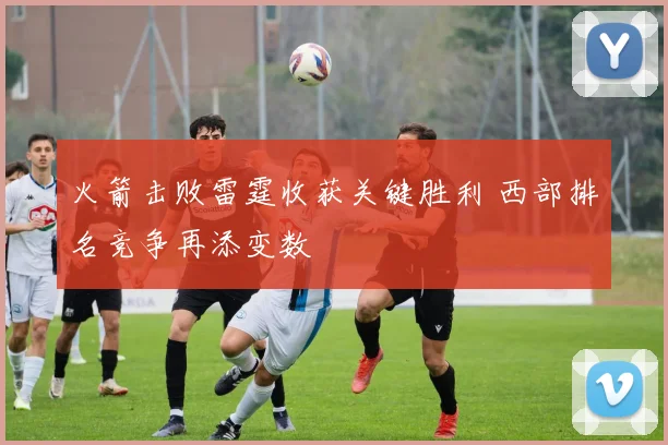 火箭击败雷霆收获关键胜利 西部排名竞争再添变数