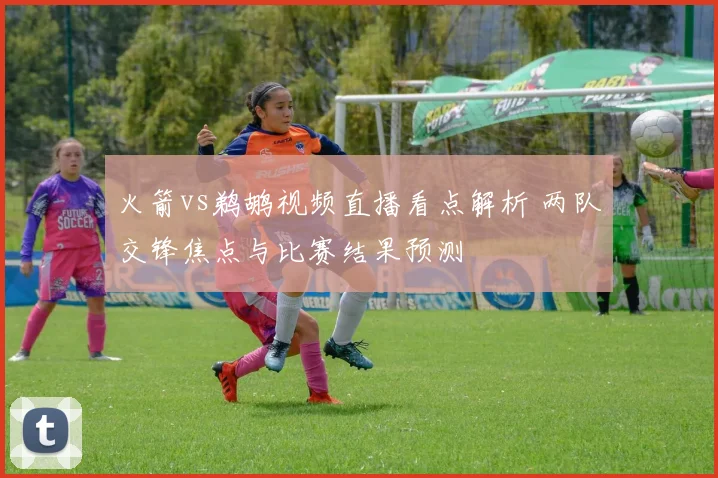 火箭vs鹈鹕视频直播看点解析 两队交锋焦点与比赛结果预测