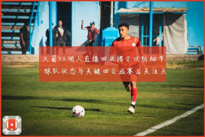 火箭vs湖人直播回放揭示攻防细节 球队状态与关键回合成赛后关注点