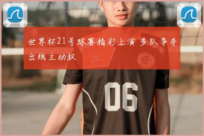 世界杯21号球赛精彩上演 多队争夺出线主动权