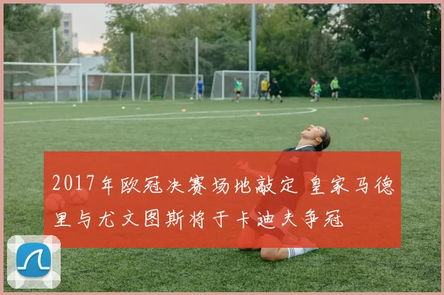 2017年欧冠决赛场地敲定 皇家马德里与尤文图斯将于卡迪夫争冠