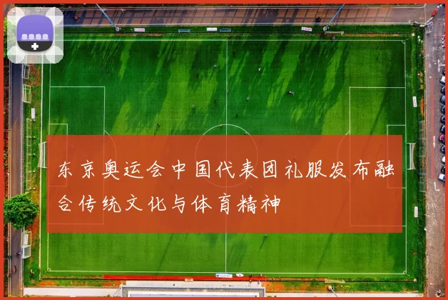 东京奥运会中国代表团礼服发布融合传统文化与体育精神