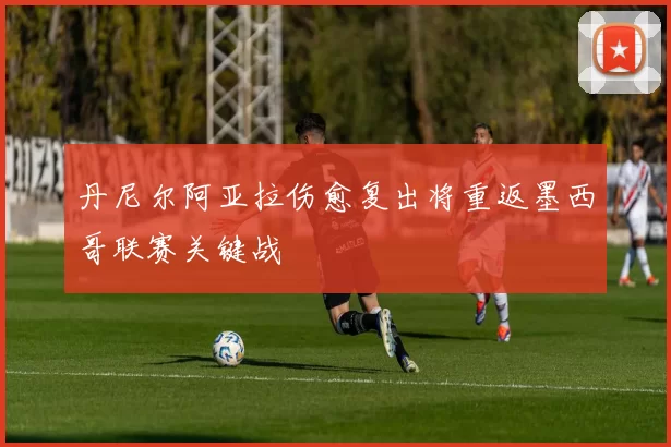 丹尼尔阿亚拉伤愈复出将重返墨西哥联赛关键战