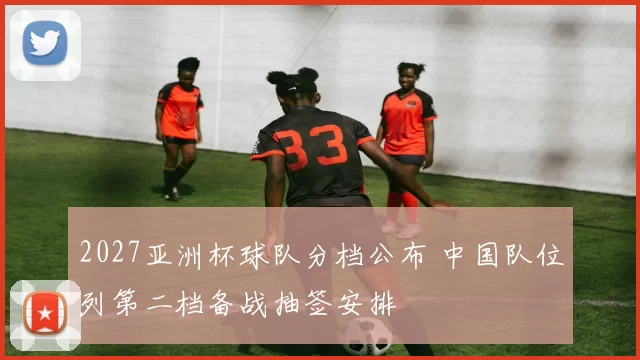 2027亚洲杯球队分档公布 中国队位列第二档备战抽签安排