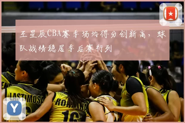 王星辰CBA赛季场均得分创新高,球队战绩稳居季后赛行列
