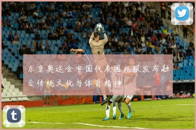 东京奥运会中国代表团礼服发布融合传统文化与体育精神