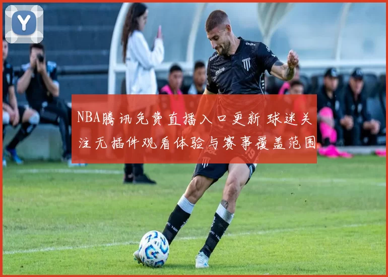 NBA腾讯免费直播入口更新 球迷关注无插件观看体验与赛事覆盖范围