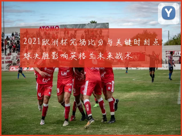 2021欧洲杯完场比分与关键时刻点球决胜影响英格兰未来战术