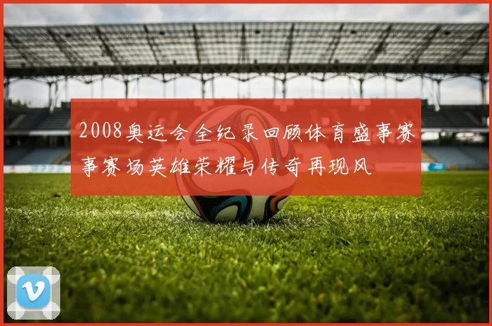2008奥运会全纪录回顾体育盛事赛事赛场英雄荣耀与传奇再现风