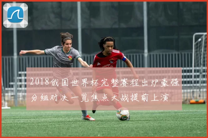 2018俄国世界杯完整赛程出炉豪强分组对决一览焦点大战提前上演