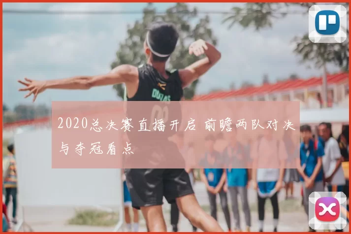 2020总决赛直播开启 前瞻两队对决与夺冠看点