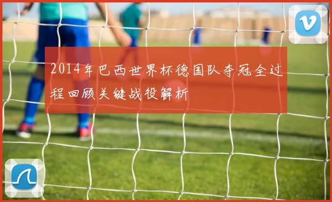 2014年巴西世界杯德国队夺冠全过程回顾关键战役解析