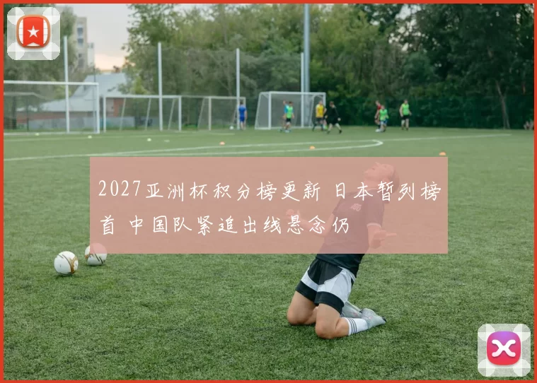 2027亚洲杯积分榜更新 日本暂列榜首 中国队紧追出线悬念仍