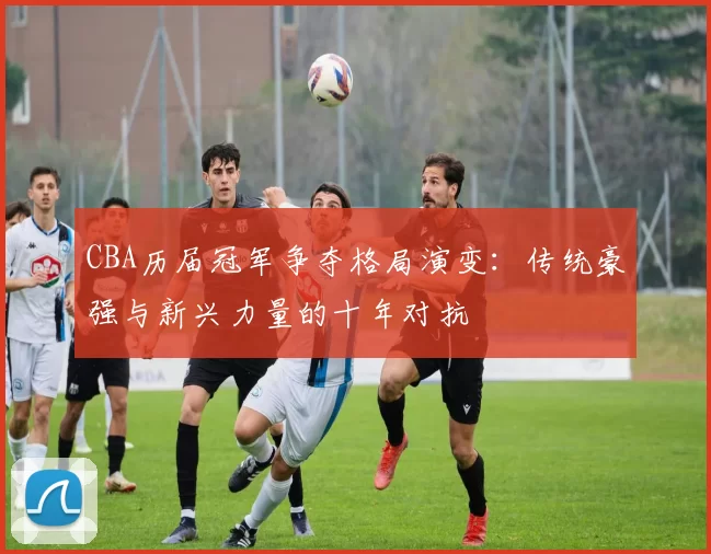 CBA历届冠军争夺格局演变：传统豪强与新兴力量的十年对抗