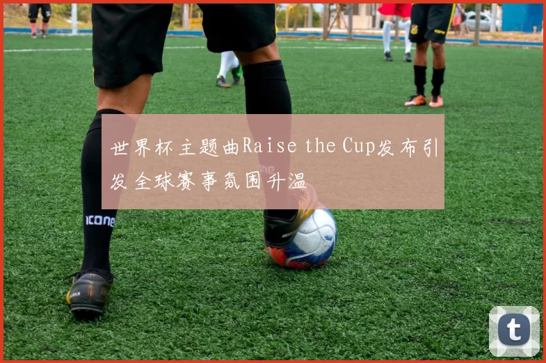 世界杯主题曲Raise the Cup发布引发全球赛事氛围升温