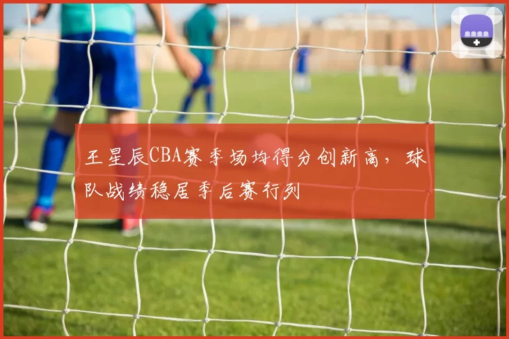 王星辰CBA赛季场均得分创新高，球队战绩稳居季后赛行列