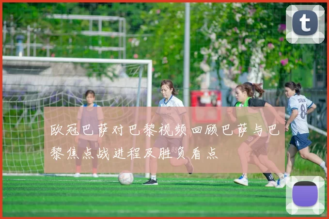 欧冠巴萨对巴黎视频回顾巴萨与巴黎焦点战进程及胜负看点