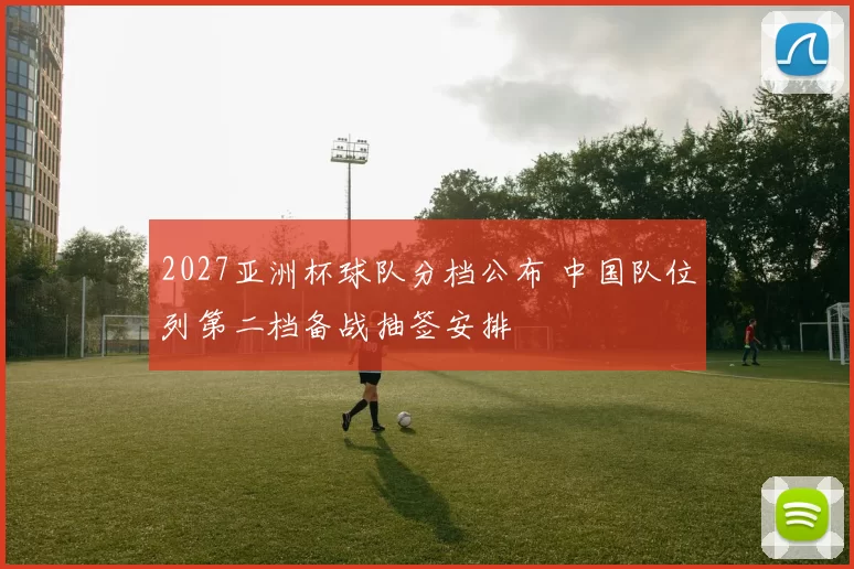 2027亚洲杯球队分档公布 中国队位列第二档备战抽签安排