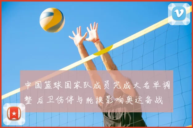 中国篮球国家队成员完成大名单调整 后卫伤停与轮换影响奥运备战