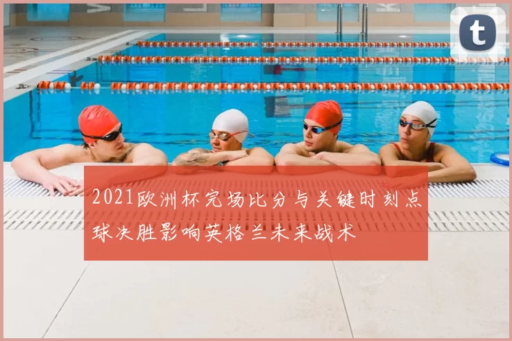 2021欧洲杯完场比分与关键时刻点球决胜影响英格兰未来战术