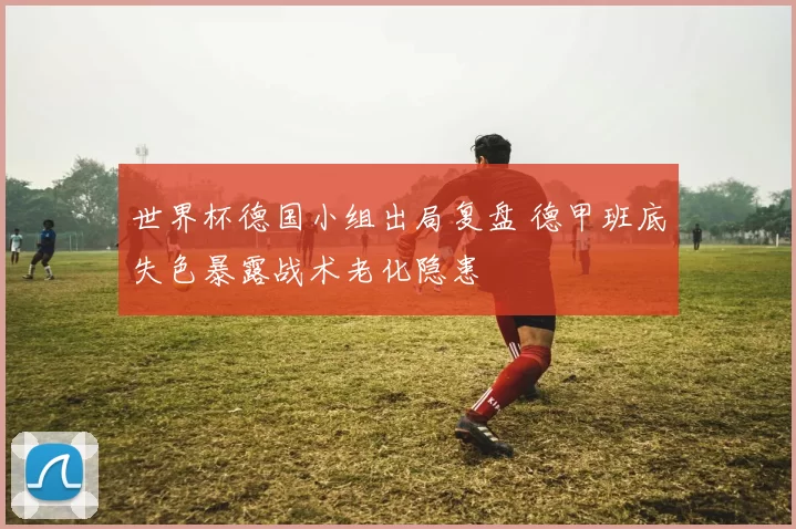 世界杯德国小组出局复盘 德甲班底失色暴露战术老化隐患