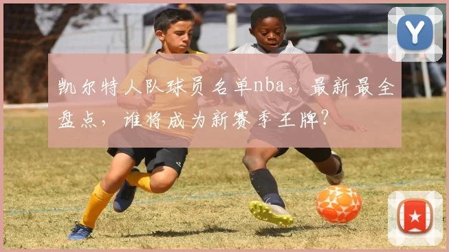 凯尔特人队球员名单nba,最新最全盘点,谁将成为新赛季王牌?