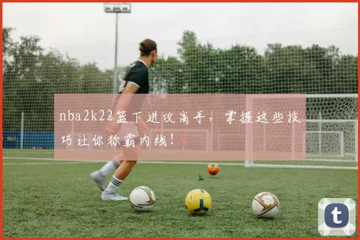 nba2k22篮下进攻高手，掌握这些技巧让你称霸内线！