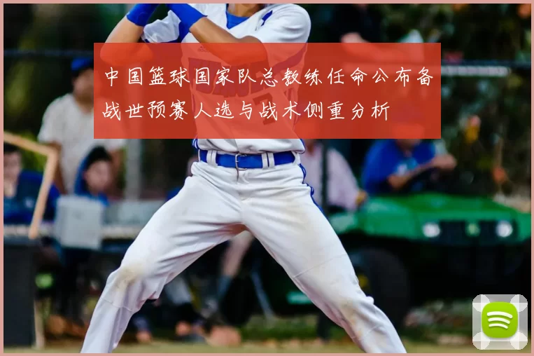 中国篮球国家队总教练任命公布备战世预赛人选与战术侧重分析
