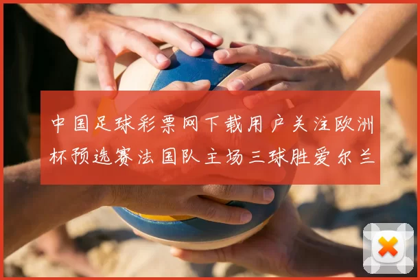 中国足球彩票网下载用户关注欧洲杯预选赛法国队主场三球胜爱尔兰