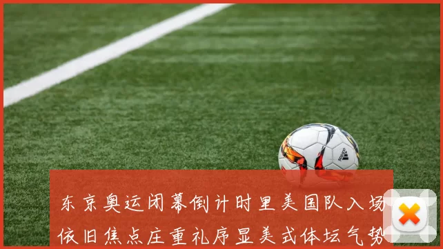 东京奥运闭幕倒计时里美国队入场依旧焦点庄重礼序显美式体坛气势