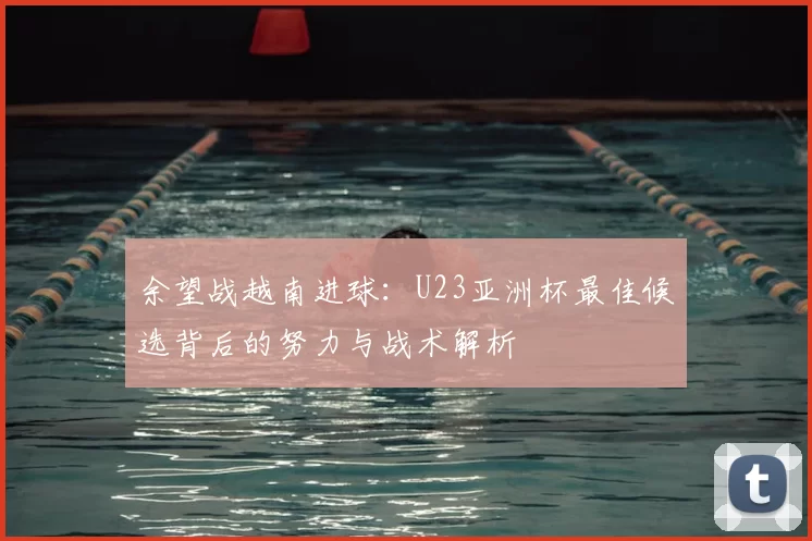 余望战越南进球：U23亚洲杯最佳候选背后的努力与战术解析
