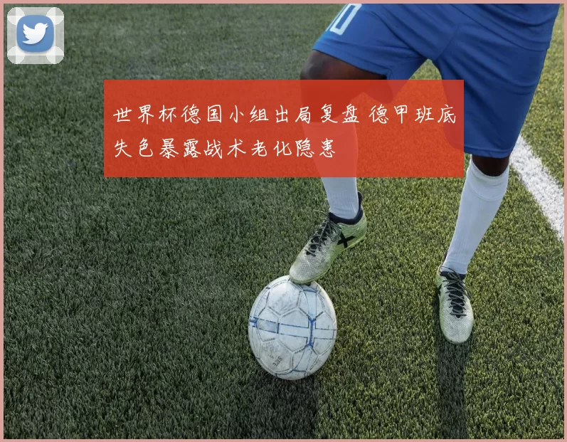 世界杯德国小组出局复盘 德甲班底失色暴露战术老化隐患
