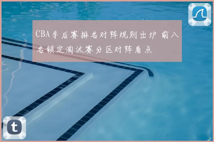 CBA季后赛排名对阵规则出炉 前八名锁定淘汰赛分区对阵看点