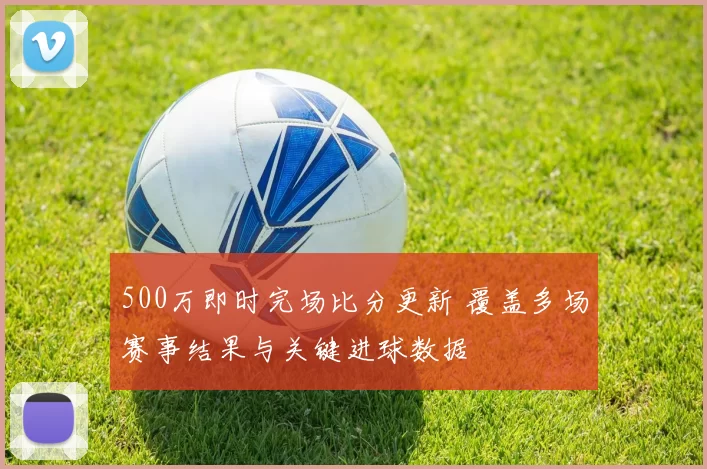 500万即时完场比分更新 覆盖多场赛事结果与关键进球数据
