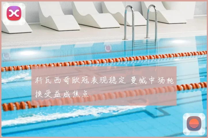 科瓦西奇欧冠表现稳定 曼城中场轮换受益成焦点