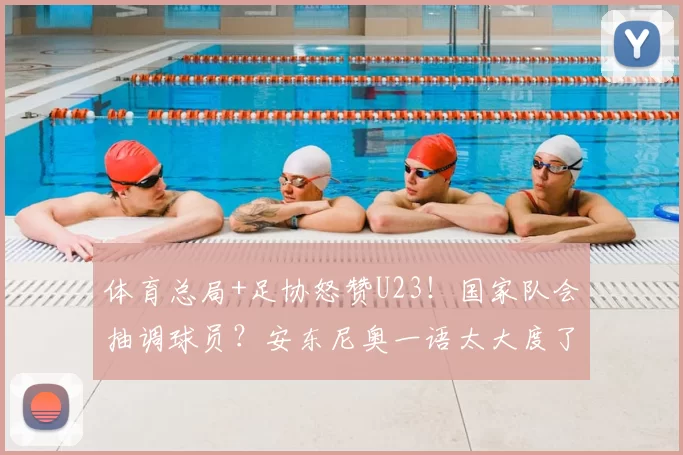 体育总局+足协怒赞U23！国家队会抽调球员？安东尼奥一语太大度了