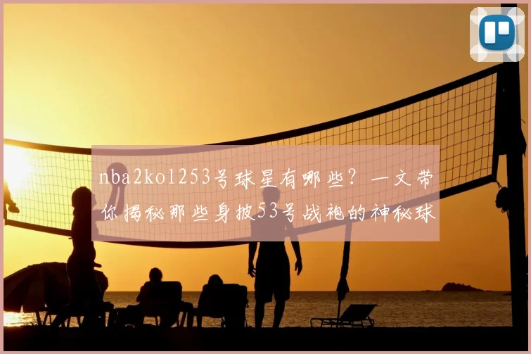 nba2kol253号球星有哪些?一文带你揭秘那些身披53号战袍的神秘球星!