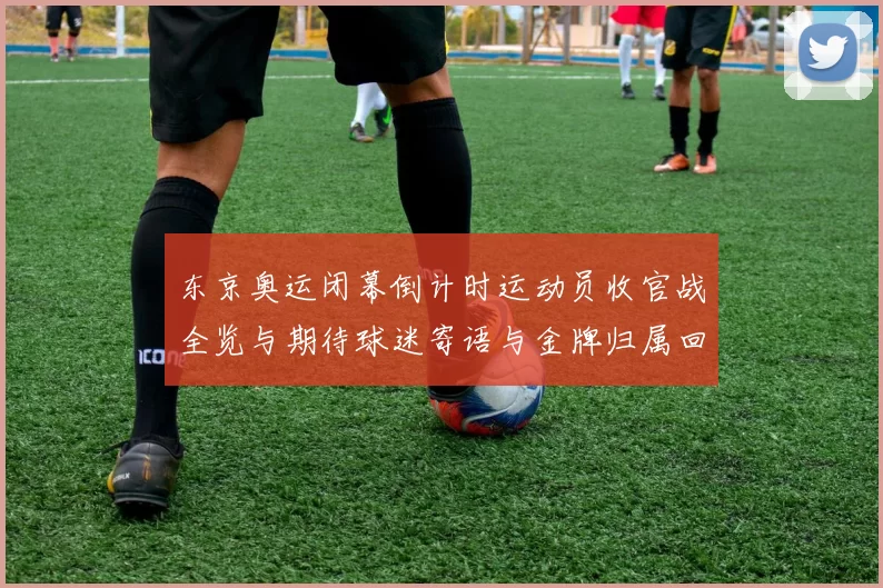 东京奥运闭幕倒计时运动员收官战全览与期待球迷寄语与金牌归属回响