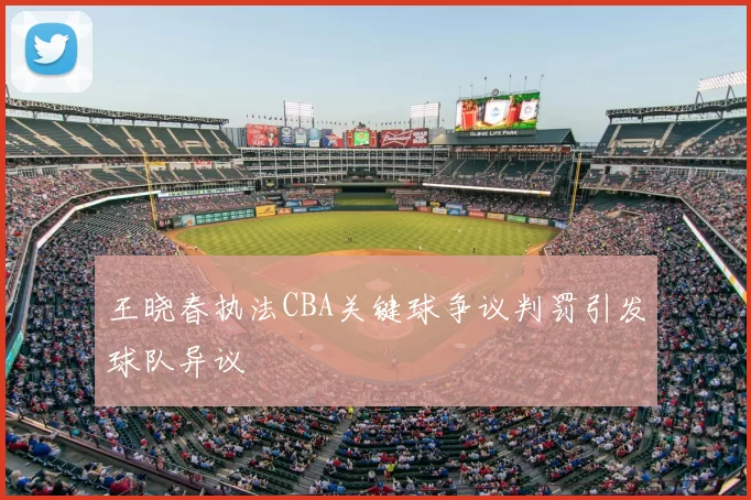 王晓春执法CBA关键球争议判罚引发球队异议