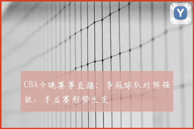 CBA今晚赛事直播：争冠球队对阵强敌，季后赛形势生变