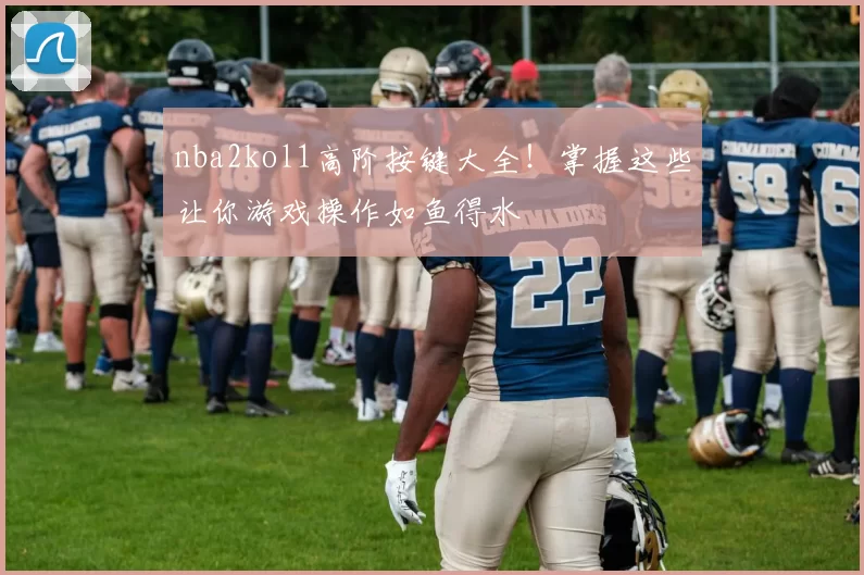 nba2kol1高阶按键大全！掌握这些让你游戏操作如鱼得水