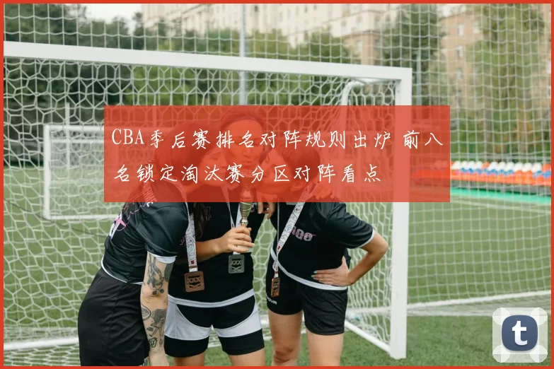 CBA季后赛排名对阵规则出炉 前八名锁定淘汰赛分区对阵看点