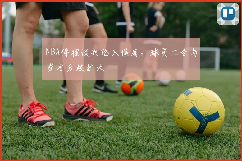 NBA停摆谈判陷入僵局,球员工会与资方分歧扩大