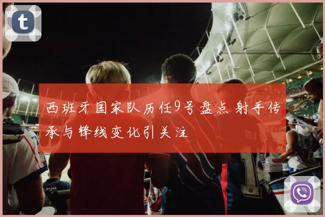 西班牙国家队历任9号盘点 射手传承与锋线变化引关注