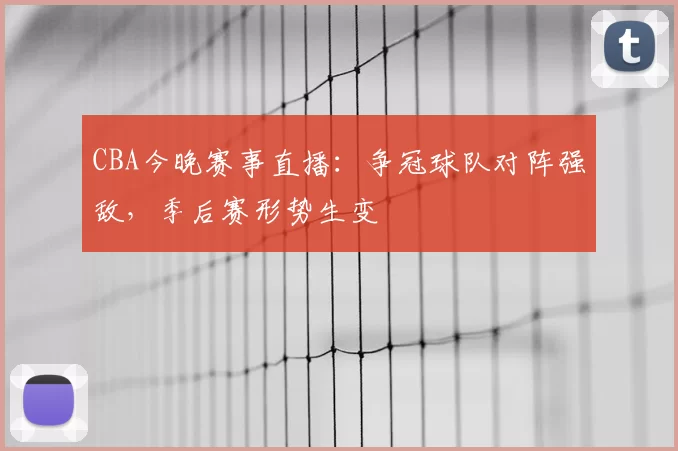 CBA今晚赛事直播：争冠球队对阵强敌，季后赛形势生变