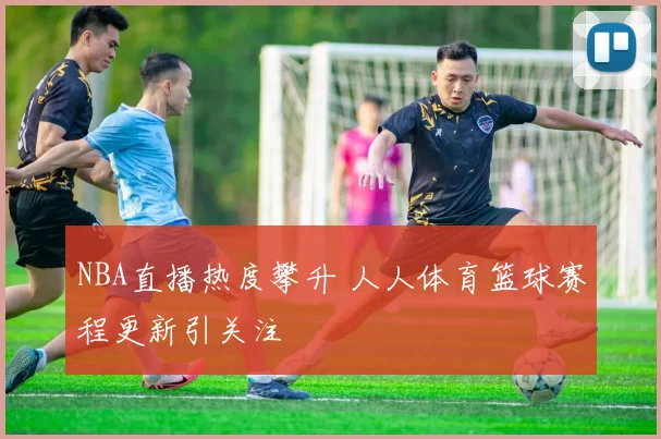 NBA直播热度攀升 人人体育篮球赛程更新引关注