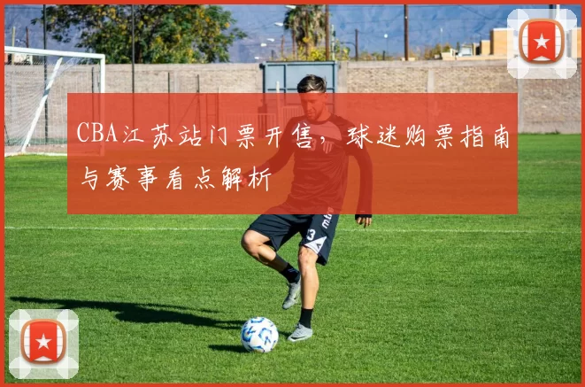 CBA江苏站门票开售，球迷购票指南与赛事看点解析