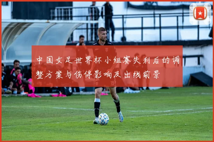 中国女足世界杯小组赛失利后的调整方案与伤停影响及出线前景