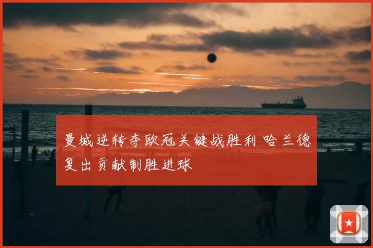 曼城逆转夺欧冠关键战胜利 哈兰德复出贡献制胜进球