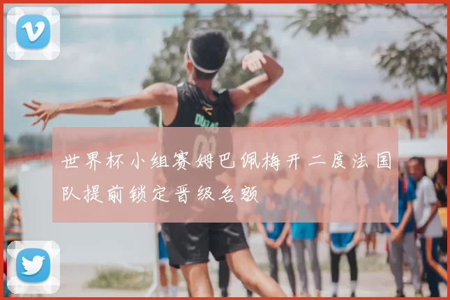 世界杯小组赛姆巴佩梅开二度法国队提前锁定晋级名额